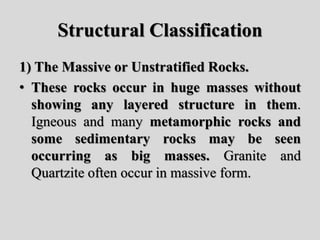 Structural Classification
1) The Massive or Unstratified Rocks.
• These rocks occur in huge masses without
showing any layered structure in them.
Igneous and many metamorphic rocks and
some sedimentary rocks may be seen
occurring as big masses. Granite and
Quartzite often occur in massive form.
 
