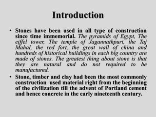 Introduction
• Stones have been used in all type of construction
since time immemorial. The pyramids of Egypt, The
eiffel tower, The temple of Jagannathpuri, the Taj
Mahal, the red fort, the great wall of china and
hundreds of historical buildings in each big country are
made of stones. The greatest thing about stone is that
they are natural and do not required to be
manufactured.
• Stone, timber and clay had been the most commonly
construction used material right from the beginning
of the civilization till the advent of Portland cement
and hence concrete in the early nineteenth century.
 