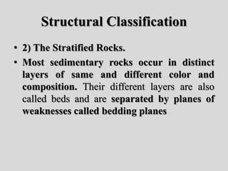 Structural Classification
• 2) The Stratified Rocks.
• Most sedimentary rocks occur in distinct
layers of same and different color and
composition. Their different layers are also
called beds and are separated by planes of
weaknesses called bedding planes
 
