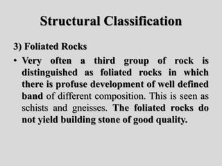 Structural Classification
3) Foliated Rocks
• Very often a third group of rock is
distinguished as foliated rocks in which
there is profuse development of well defined
band of different composition. This is seen as
schists and gneisses. The foliated rocks do
not yield building stone of good quality.
 