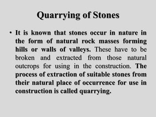 Quarrying of Stones
• It is known that stones occur in nature in
the form of natural rock masses forming
hills or walls of valleys. These have to be
broken and extracted from those natural
outcrops for using in the construction. The
process of extraction of suitable stones from
their natural place of occurrence for use in
construction is called quarrying.
 