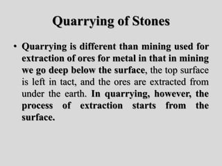 Quarrying of Stones
• Quarrying is different than mining used for
extraction of ores for metal in that in mining
we go deep below the surface, the top surface
is left in tact, and the ores are extracted from
under the earth. In quarrying, however, the
process of extraction starts from the
surface.
 