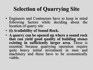 Selection of Quarrying Site
• Engineers and Contractors have to keep in mind
following factors while deciding about the
location of quarry site
• (i) Availability of Sound Rock.
• A quarry can be opened up where a sound rock
that can yield good quality of building stones
existing in sufficiently larger area. These is
essential because quarrying operation require
quite heavy initial investment in men and
machinery and these have to be economically
viable.
 