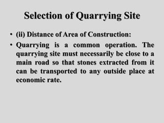 Selection of Quarrying Site
• (ii) Distance of Area of Construction:
• Quarrying is a common operation. The
quarrying site must necessarily be close to a
main road so that stones extracted from it
can be transported to any outside place at
economic rate.
 