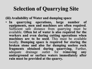 Selection of Quarrying Site
(iii) Availability of Water and dumping space
• In quarrying operations, large number of
equipments, men and machines are often required.
Sufficient safe distance from quarrying must be
available. Often lot of water is also required for the
workers and even during cutting operations when
machines are to be used. This must be available
locally. Dumping space is required for storing the
broken stone and also for dumping useless rock
fragments obtained during quarrying. Further,
adequate drainage outlet for removing any
underground or surface waters immediately after
rain must be provided at the quarry.
 