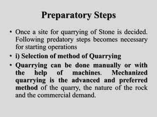Preparatory Steps
• Once a site for quarrying of Stone is decided.
Following predatory steps becomes necessary
for starting operations
• i) Selection of method of Quarrying
• Quarrying can be done manually or with
the help of machines. Mechanized
quarrying is the advanced and preferred
method of the quarry, the nature of the rock
and the commercial demand.
 