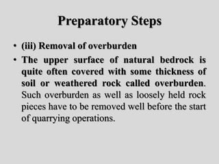 Preparatory Steps
• (iii) Removal of overburden
• The upper surface of natural bedrock is
quite often covered with some thickness of
soil or weathered rock called overburden.
Such overburden as well as loosely held rock
pieces have to be removed well before the start
of quarrying operations.
 