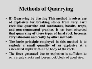 Methods of Quarrying
• B) Quarrying by blasting This method involves use
of explosives for breaking stones from very hard
rock like quartzite and sandstones, basalts, traps,
and non-ornamental granites. It has been observed
that quarrying of these types of hard rock becomes
very laborious and costly by other methods.
• The basic principle employed in this method is to
explode a small quantity of an explosive at a
calculated depth within the body of the rock.
• The force generated due to explosion is sufficient to
only create cracks and loosen rock block of good size.
 
