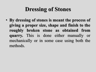 Dressing of Stones
• By dressing of stones is meant the process of
giving a proper size, shape and finish to the
roughly broken stone as obtained from
quarry. This is done either manually or
mechanically or in some case using both the
methods.
 