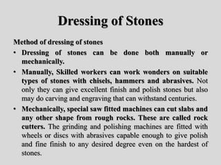 Dressing of Stones
Method of dressing of stones
• Dressing of stones can be done both manually or
mechanically.
• Manually, Skilled workers can work wonders on suitable
types of stones with chisels, hammers and abrasives. Not
only they can give excellent finish and polish stones but also
may do carving and engraving that can withstand centuries.
• Mechanically, special saw fitted machines can cut slabs and
any other shape from rough rocks. These are called rock
cutters. The grinding and polishing machines are fitted with
wheels or discs with abrasives capable enough to give polish
and fine finish to any desired degree even on the hardest of
stones.
 