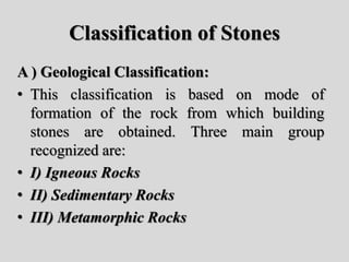 Classification of Stones
A ) Geological Classification:
• This classification is based on mode of
formation of the rock from which building
stones are obtained. Three main group
recognized are:
• I) Igneous Rocks
• II) Sedimentary Rocks
• III) Metamorphic Rocks
 