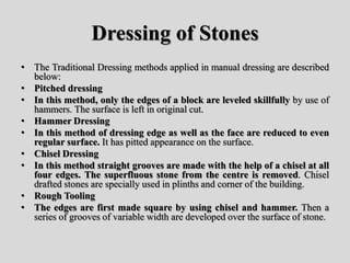 Dressing of Stones
• The Traditional Dressing methods applied in manual dressing are described
below:
• Pitched dressing
• In this method, only the edges of a block are leveled skillfully by use of
hammers. The surface is left in original cut.
• Hammer Dressing
• In this method of dressing edge as well as the face are reduced to even
regular surface. It has pitted appearance on the surface.
• Chisel Dressing
• In this method straight grooves are made with the help of a chisel at all
four edges. The superfluous stone from the centre is removed. Chisel
drafted stones are specially used in plinths and corner of the building.
• Rough Tooling
• The edges are first made square by using chisel and hammer. Then a
series of grooves of variable width are developed over the surface of stone.
 