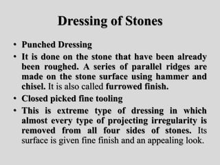 Dressing of Stones
• Punched Dressing
• It is done on the stone that have been already
been roughed. A series of parallel ridges are
made on the stone surface using hammer and
chisel. It is also called furrowed finish.
• Closed picked fine tooling
• This is extreme type of dressing in which
almost every type of projecting irregularity is
removed from all four sides of stones. Its
surface is given fine finish and an appealing look.
 