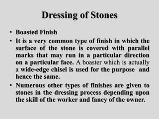 Dressing of Stones
• Boasted Finish
• It is a very common type of finish in which the
surface of the stone is covered with parallel
marks that may run in a particular direction
on a particular face. A boaster which is actually
a wide-edge chisel is used for the purpose and
hence the same.
• Numerous other types of finishes are given to
stones in the dressing process depending upon
the skill of the worker and fancy of the owner.
 