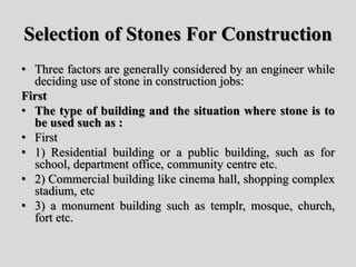 Selection of Stones For Construction
• Three factors are generally considered by an engineer while
deciding use of stone in construction jobs:
First
• The type of building and the situation where stone is to
be used such as :
• First
• 1) Residential building or a public building, such as for
school, department office, community centre etc.
• 2) Commercial building like cinema hall, shopping complex
stadium, etc
• 3) a monument building such as templr, mosque, church,
fort etc.
 