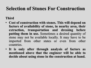 Selection of Stones For Construction
Third
• Cost of construction with stones. This will depend on
factors of availability of stone, in nearby area, their
extraction, transportation and dressing before
putting them in use. Sometimes a desired quantity of
stone may not be available locally. It may have to be
imported from other states or even from other
countries.
• It is only after through analysis of factors as
mentioned above that the engineer will be able to
decide about using stone in the construction at hand.
 