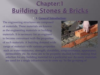  1. General Introduction:
The engineering structures are composed
of materials. These materials are known
as the engineering materials or building
materials. It is necessary for an engineer
to become conversant with the properties
of such materials. A building demand wide
range of materials with various properties
such as water-resistance, strength, durability, temp-resistance, appearance,
permeability etc. So these are to be properly studied before making final
selection for any building material for a particular use. As many materials
are used for a single infrastructure to come up. So the grouping of
 