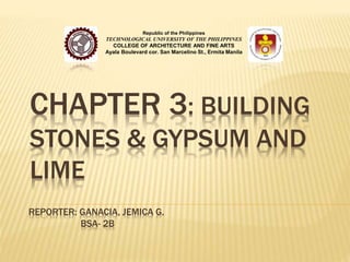 Republic of the Philippines 
TECHNOLOGICAL UNIVERSITY OF THE PHILIPPINES 
COLLEGE OF ARCHITECTURE AND FINE ARTS 
Ayala Boulevard cor. San Marcelino St., Ermita Manila 
CHAPTER 3: BUILDING 
STONES & GYPSUM AND 
LIME 
REPORTER: GANACIA, JEMICA G. 
BSA- 2B 
 