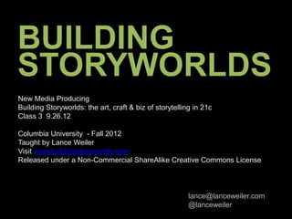 BUILDING
STORYWORLDS
New Media Producing
Building Storyworlds: the art, craft & biz of storytelling in 21c
Class 3 9.26.12

Columbia University - Fall 2012
Taught by Lance Weiler
Visit www.buildingstoryworlds.com
Released under a Non-Commercial ShareAlike Creative Commons License



                                                         lance@lanceweiler.com
                                                         @lanceweiler
 