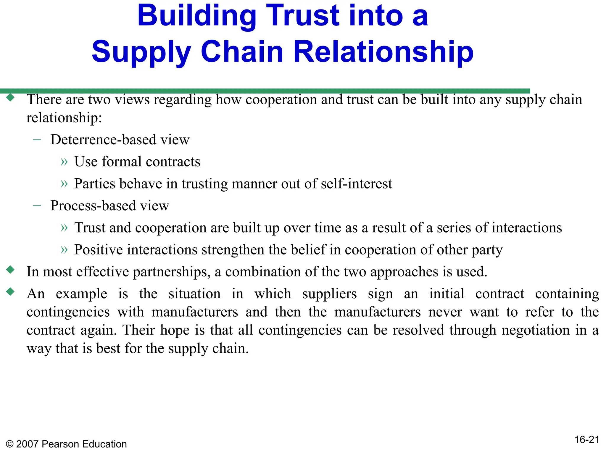 © 2007 Pearson Education 16-21
Building Trust into a
Supply Chain Relationship
 There are two views regarding how cooperation and trust can be built into any supply chain
relationship:
– Deterrence-based view
» Use formal contracts
» Parties behave in trusting manner out of self-interest
– Process-based view
» Trust and cooperation are built up over time as a result of a series of interactions
» Positive interactions strengthen the belief in cooperation of other party
 In most effective partnerships, a combination of the two approaches is used.
 An example is the situation in which suppliers sign an initial contract containing
contingencies with manufacturers and then the manufacturers never want to refer to the
contract again. Their hope is that all contingencies can be resolved through negotiation in a
way that is best for the supply chain.
 