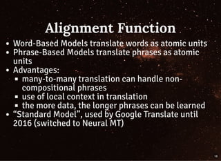 Alignment FunctionAlignment Function
Word-Based Models translate words as atomic units
Phrase-Based Models translate phrases as atomic
units
Advantages:
many-to-many translation can handle non-
compositional phrases
use of local context in translation
the more data, the longer phrases can be learned
“Standard Model”, used by Google Translate until
2016 (switched to Neural MT)
16
 