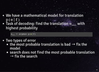 We have a mathematical model for translation
p(e|f)
Task of decoding: find the translation ebest with
highest probability
Two types of error
the most probable translation is bad →fix the
model
search does not find the most probable translation
→fix the search
ebest = argmax p(e|f)
18
 