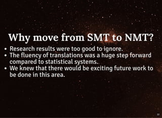 Why move from SMT to NMT?Why move from SMT to NMT?
Research results were too good to ignore.
The fluency of translations was a huge step forward
compared to statistical systems.
We knew that there would be exciting future work to
be done in this area.
22
 