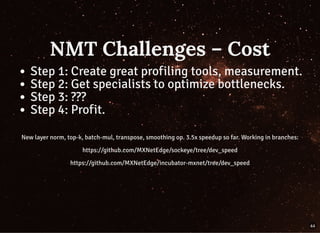 NMT Challenges – CostNMT Challenges – Cost
Step 1: Create great profiling tools, measurement.
Step 2: Get specialists to optimize bottlenecks.
Step 3: ???
Step 4: Profit.
New layer norm, top-k, batch-mul, transpose, smoothing op. 3.5x speedup so far. Working in branches:
https://github.com/MXNetEdge/sockeye/tree/dev_speed
https://github.com/MXNetEdge/incubator-mxnet/tree/dev_speed
44
 