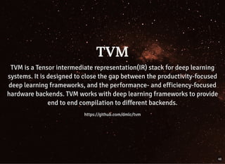 TVMTVM
TVM is a Tensor intermediate representation(IR) stack for deep learningTVM is a Tensor intermediate representation(IR) stack for deep learning
systems. It is designed to close the gap between the productivity-focusedsystems. It is designed to close the gap between the productivity-focused
deep learning frameworks, and the performance- and efficiency-focuseddeep learning frameworks, and the performance- and efficiency-focused
hardware backends. TVM works with deep learning frameworks to providehardware backends. TVM works with deep learning frameworks to provide
end to end compilation to different backends.end to end compilation to different backends.
https://github.com/dmlc/tvmhttps://github.com/dmlc/tvm
46
 