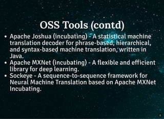 OSS Tools (contd)OSS Tools (contd)
Apache Joshua (incubating) - A statistical machine
translation decoder for phrase-based, hierarchical,
and syntax-based machine translation, written in
Java.
Apache MXNet (incubating) - A flexible and efficient
library for deep learning.
Sockeye - A sequence-to-sequence framework for
Neural Machine Translation based on Apache MXNet
Incubating.
5
 