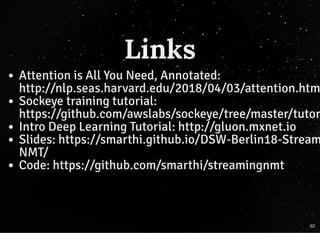 LinksLinks
Attention is All You Need, Annotated:
http://nlp.seas.harvard.edu/2018/04/03/attention.htm
Sockeye training tutorial:
https://github.com/awslabs/sockeye/tree/master/tutor
Intro Deep Learning Tutorial: http://gluon.mxnet.io
Slides: https://smarthi.github.io/DSW-Berlin18-Stream
NMT/
Code: https://github.com/smarthi/streamingnmt
62
 