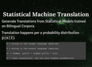 Statistical Machine TranslationStatistical Machine Translation
Generate Translations from Statistical Models trainedGenerate Translations from Statistical Models trained
on Bilingual Corpora.on Bilingual Corpora.
Translation happens per a probability distributionTranslation happens per a probability distribution
p(e|f)p(e|f)
E = string in the target language (English)
F = string in the source language (Spanish)
e~ = argmax p(e|f) = argmax p(f|e) * p(e)
e~ = best translation, the one with highest probability
7
 