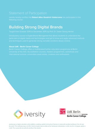 Statement of Participation
iversity hereby certifies that Robert Allen Goodrich Valderrama has participated in the
following course:
Building Strong Digital Brands
Taught from October 2015 to December 2015 by Prof. Dr. Dieter Georg Herbst.
Introductory course in Digital Brand Managemet that allows students to understand the
particulars of digital media and technologies and get to know and apply advanced methods
and techniques used to generate strong ownable emotions about a brand.
About UdK - Berlin Career College
Berlin Career College offers a multifaceted further education programme at Berlin
University of the Arts. Accreditation courses, masters programmes, workshops and
international summer universities await artists, creatives and enthusiasts.
iversity.org is a higher education online platform, enabling a global community of learners to study with excellent professors from all over
the world. This certificate does not affirm that the student was enrolled at the mentioned institution(s) or confer any form of degree, grade or
credit. The course did not verify the identity of the student.
 