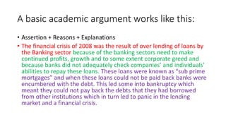 A basic academic argument works like this:
• Assertion + Reasons + Explanations
• The financial crisis of 2008 was the result of over lending of loans by
the Banking sector because of the banking sectors need to make
continued profits, growth and to some extent corporate greed and
because banks did not adequately check companies’ and individuals’
abilities to repay these loans. These loans were known as “sub prime
mortgages” and when these loans could not be paid back banks were
encumbered with the debt. This led some into bankruptcy which
meant they could not pay back the debts that they had borrowed
from other institutions which in turn led to panic in the lending
market and a financial crisis.
 