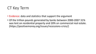 CT Key Term
• Evidence: data and statistics that support the argument
• Of the trillion pounds generated by banks between 2000-2007 31%
was lent on residential property and 20% on commercial real estate.
(https://positivemoney.org/issues/recessions-crisis/)
 