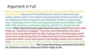 Argument in Full
• The financial crisis of 2008 was the result of the over lending of loans by the
banking sector because of the banking sectors need to make continued
profits, growth and to some extent corporate greed and because banks did
not adequately check companies’ and individuals’ abilities to repay these
loans. Shockingly, of the trillion pounds generated by banks between 2000-
2007, 31% was lent on residential property and 20% on commercial real
estate. (https://positivemoney.org/issues/recessions-crisis/) These loans were
known as “sub prime mortgages” and when they defaulted on the loans
banks were encumbered with the debt, leading some into bankruptcy which
meant they could not pay back the debts that they had borrowed from other
institutions which in turn led to panic in the lending market and a financial
crisis. For example Lehman Brothers filed for “bankruptcy in September 2008,
listing a debt of $613 billion.” http://www.bloomberg.com/bw/articles/2014-
05-22/lehman-brothers-debt-pays-off-for-hedge-funds
 
