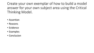 Create your own exemplar of how to build a model
answer for your own subject area using the Critical
Thinking Model.
• Assertion
• Reasons
• Evidence
• Examples
• Conclusion
 