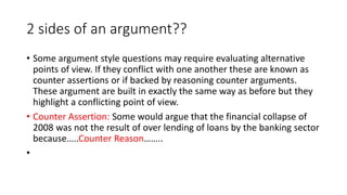 2 sides of an argument??
• Some argument style questions may require evaluating alternative
points of view. If they conflict with one another these are known as
counter assertions or if backed by reasoning counter arguments.
These argument are built in exactly the same way as before but they
highlight a conflicting point of view.
• Counter Assertion: Some would argue that the financial collapse of
2008 was not the result of over lending of loans by the banking sector
because…..Counter Reason……..
•
 