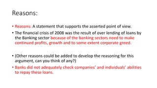 Reasons:
• Reasons: A statement that supports the asserted point of view.
• The financial crisis of 2008 was the result of over lending of loans by
the Banking sector because of the banking sectors need to make
continued profits, growth and to some extent corporate greed.
• (Other reasons could be added to develop the reasoning for this
argument, can you think of any?)
• Banks did not adequately check companies’ and individuals’ abilities
to repay these loans.
 