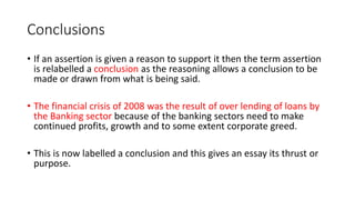 Conclusions
• If an assertion is given a reason to support it then the term assertion
is relabelled a conclusion as the reasoning allows a conclusion to be
made or drawn from what is being said.
• The financial crisis of 2008 was the result of over lending of loans by
the Banking sector because of the banking sectors need to make
continued profits, growth and to some extent corporate greed.
• This is now labelled a conclusion and this gives an essay its thrust or
purpose.
 