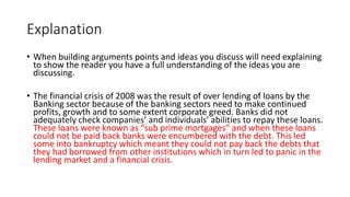 Explanation
• When building arguments points and ideas you discuss will need explaining
to show the reader you have a full understanding of the ideas you are
discussing.
• The financial crisis of 2008 was the result of over lending of loans by the
Banking sector because of the banking sectors need to make continued
profits, growth and to some extent corporate greed. Banks did not
adequately check companies’ and individuals’ abilities to repay these loans.
These loans were known as “sub prime mortgages” and when these loans
could not be paid back banks were encumbered with the debt. This led
some into bankruptcy which meant they could not pay back the debts that
they had borrowed from other institutions which in turn led to panic in the
lending market and a financial crisis.
 