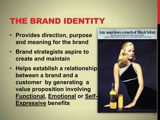 THE BRAND IDENTITY
• Provides direction, purpose
and meaning for the brand
• Brand strategists aspire to
create and maintain
• Helps establish a relationship
between a brand and a
customer by generating a
value proposition involving
Functional, Emotional or Self-
Expressive benefits
7
 