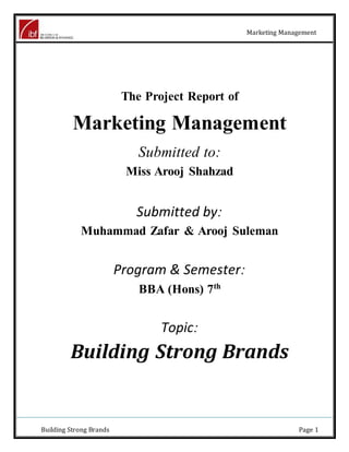 Marketing Management
Building Strong Brands Page 1
The Project Report of
Marketing Management
Submitted to:
Miss Arooj Shahzad
Submitted by:
Muhammad Zafar & Arooj Suleman
Program & Semester:
BBA (Hons) 7th
Topic:
Building Strong Brands
 