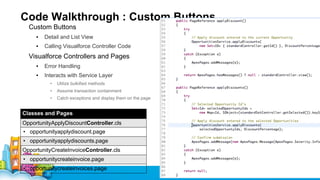 Code Walkthrough : Custom Buttons
Custom Buttons
▪

Detail and List View

▪

Calling Visualforce Controller Code

Visualforce Controllers and Pages
▪

Error Handling

▪

Interacts with Service Layer
•

Utilize bulkified methods

•

Assume transaction containment

•

Catch exceptions and display them on the page

Classes and Pages
OpportunityApplyDiscountController.cls
• opportunityapplydiscount.page
• opportunityapplydiscounts.page
OpportunityCreateInvoiceController.cls
• opportunitycreateinvoice.page
• opportunitycreateinvoices.page

 