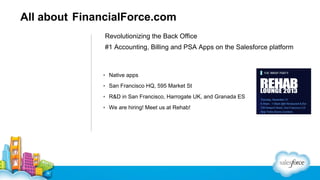 All about FinancialForce.com
Revolutionizing the Back Office
#1 Accounting, Billing and PSA Apps on the Salesforce platform

▪ Native apps
▪ San Francisco HQ, 595 Market St
▪ R&D in San Francisco, Harrogate UK, and Granada ES
▪ We are hiring! Meet us at Rehab!

 