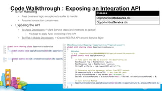 CodeHandling
Walkthrough : Exposing an Integration API
▪ Error
Classes

• Pass business logic exceptions to caller to handle
• Assume transaction containment

OpportunitiesResource.cls
OpportunitiesService.cls

▪ Exposing the API
• To Apex Developers > Mark Service class and methods as global!
–

Package to apply Apex versioning of the API

• To Web / Mobile Developers > Create RESTful API around Service layer

 