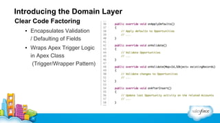 Introducing the Domain Layer
Clear Code Factoring
▪ Encapsulates Validation
/ Defaulting of Fields
▪ Wraps Apex Trigger Logic
in Apex Class
(Trigger/Wrapper Pattern)

 