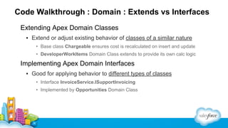 Code Walkthrough : Domain : Extends vs Interfaces
Extending Apex Domain Classes
▪ Extend or adjust existing behavior of classes of a similar nature
• Base class Chargeable ensures cost is recalculated on insert and update
• DeveloperWorkItems Domain Class extends to provide its own calc logic

Implementing Apex Domain Interfaces
▪ Good for applying behavior to different types of classes
• Interface InvoiceService.ISupportInvoicing
• Implemented by Opportunities Domain Class

 