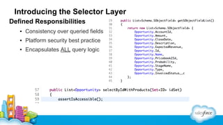 Introducing the Selector Layer
Defined Responsibilities
▪ Consistency over queried fields
▪ Platform security best practice
▪ Encapsulates ALL query logic

 