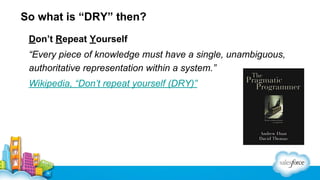 So what is “DRY” then?
Don’t Repeat Yourself
“Every piece of knowledge must have a single, unambiguous,
authoritative representation within a system.”
Wikipedia, “Don’t repeat yourself (DRY)”

 